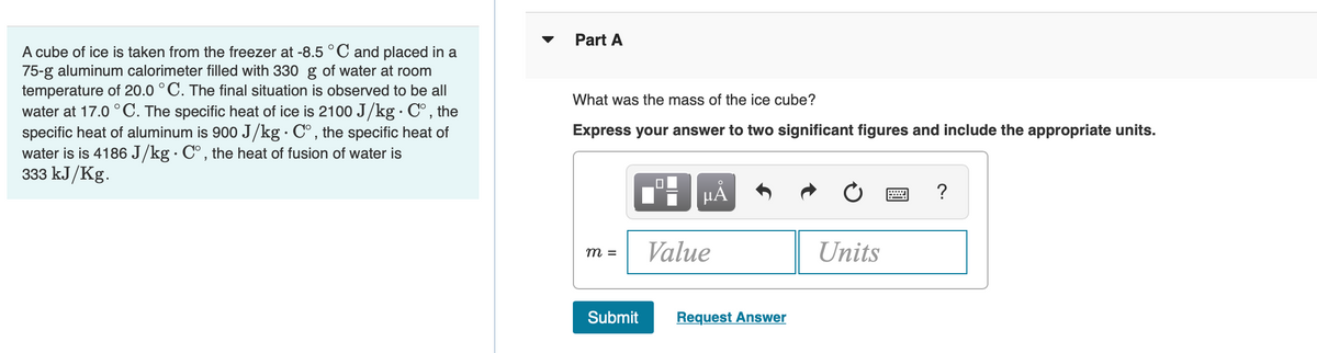 ▼
Part A
A cube of ice is taken from the freezer at -8.5 °C and placed in a
75-g aluminum calorimeter filled with 330 g of water at room
temperature of 20.0 °C. The final situation is observed to be all
water at 17.0 ° C. The specific heat of ice is 2100 J/kg · C°, the
specific heat of aluminum is 900 J/kg · C°, the specific heat of
water is is 4186 J/kg· C°, the heat of fusion of water is
333 kJ/Kg.
What was the mass of the ice cube?
Express your answer to two significant figures and include the appropriate units.
HA
?
Value
Units
m =
Submit
Request Answer
