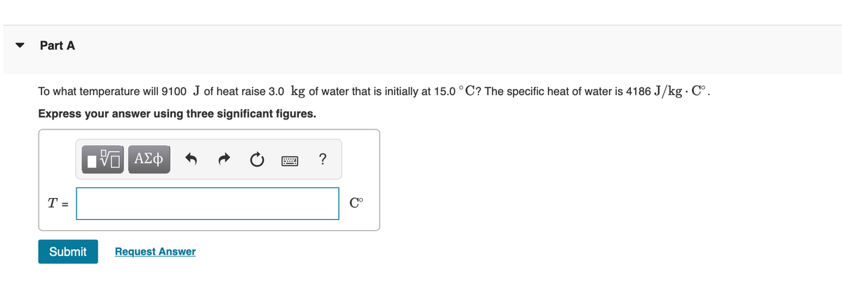 Part A
To what temperature will 9100 J of heat raise 3.0 kg of water that is initially at 15.0 °C? The specific heat of water is 4186 J/kg· C°.
Express your answer using three significant figures.
V ΑΣφ
T =
C°
Submit
Request Answer
