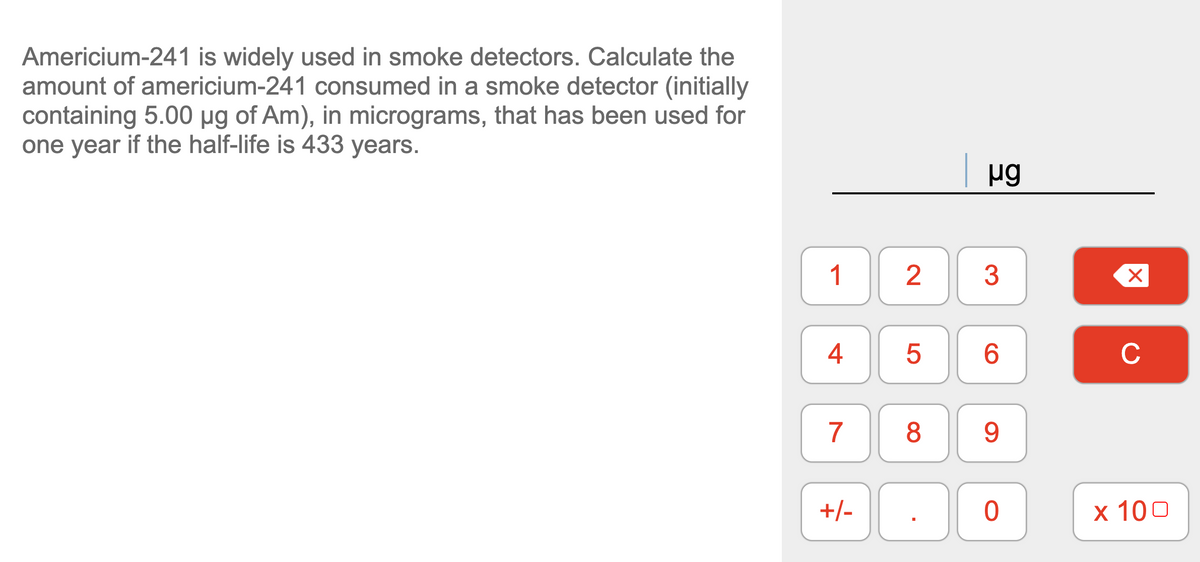 Americium-241 is widely used in smoke detectors. Calculate the
amount of americium-241 consumed in a smoke detector (initially
containing 5.00 µg of Am), in micrograms, that has been used for
one year if the half-life is 433 years.
1
3
4
6.
C
7
9.
+/-
х 100
