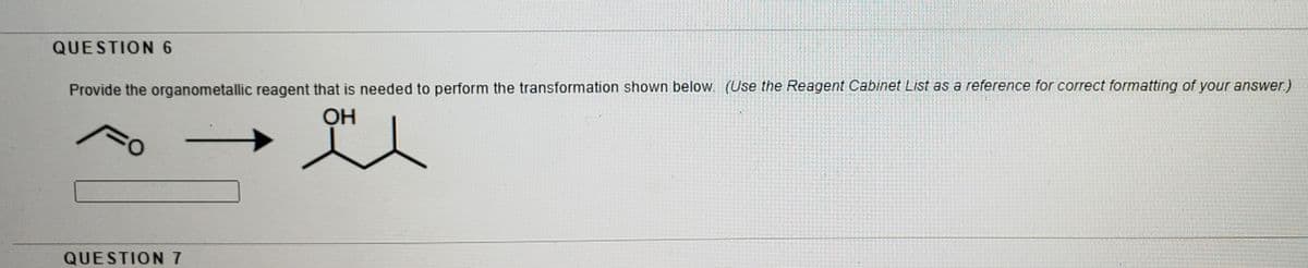 QUESTION 6
Provide the organometallic reagent that is needed to perform the transformation shown below. (Use the Reagent Cabinet List as a reference for correct formatting of your answer.)
OH
QUESTION 7
