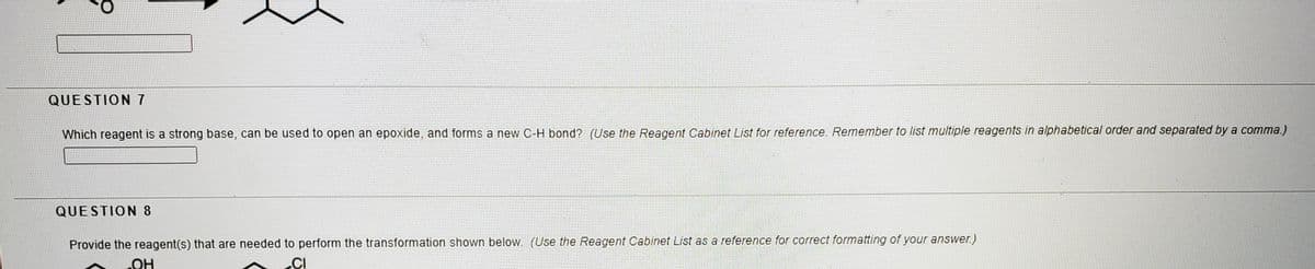 QUESTION 7
Which reagent is a strong base, can be used to open an epoxide, and forms a new C-H bond? (Use the Reagent Cabinet List for reference. Remember to list multiple reagents in alphabetical order and separated by a comma.)
QUESTION 8
Provide the reagent(s) that are needed to perform the transformation shown below. (Use the Reagent Cabinet List as a reference for correct formatting of your answer.)
Он
.CI
