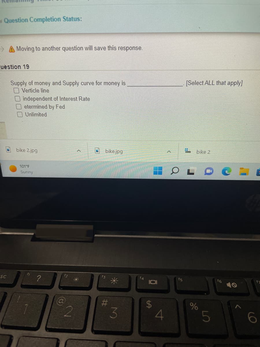 Question Completion Status:
Moving to another question will save this response.
uestion 19
Supply of money and Supply curve for money is
Verticle line
independent of Interest Rate
etermined by Fed
Unlimited
bike.jpg
f3
SC
bike 2.jpg
101°F
Sunny
f1
7.
?
f2
2
#
3
Ō
LA
4
f5
[Select ALL that apply]
# bike 2
%
5
f6
>
6