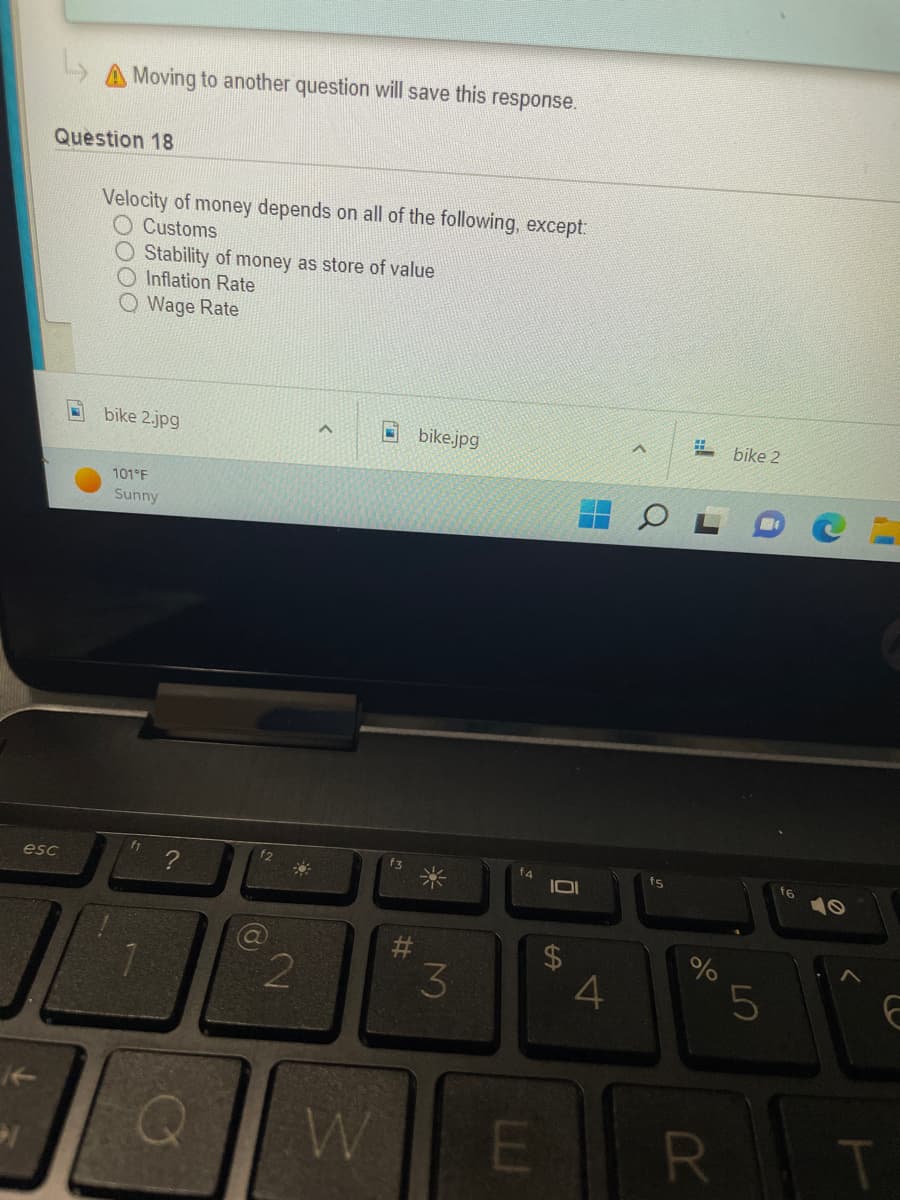 esc
>
Moving to another question will save this response.
Velocity of money depends on all of the following, except:
Customs
O Stability of money as store of value
Inflation Rate
Wage Rate
Question 18
bike 2.jpg
101°F
Sunny
f1 ?
1
a
2
W
#
bike.jpg
3
10
$
4
#bike 2
f5
%
R
LO
5
E