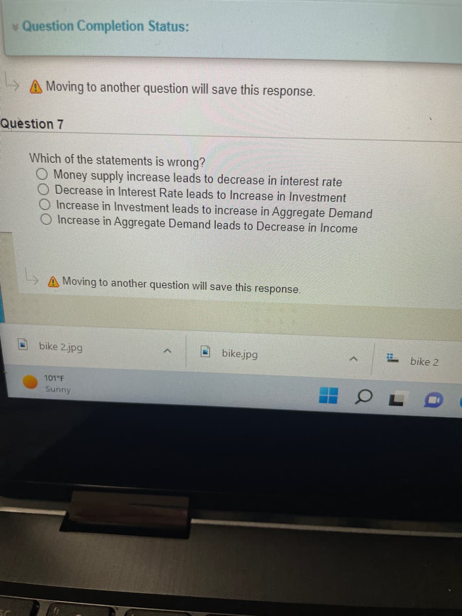 * Question Completion Status:
→→Moving to another question will save this response.
Question 7
Which of the statements is wrong?
Money supply increase leads to decrease in interest rate
Decrease in Interest Rate leads to Increase in Investment
Increase in Investment leads to increase in Aggregate Demand
Increase in Aggregate Demand leads to Decrease in Income
Moving to another question will save this response.
bike 2.jpg
H
bike.jpg
101°F
Sunny
Q
bike 2