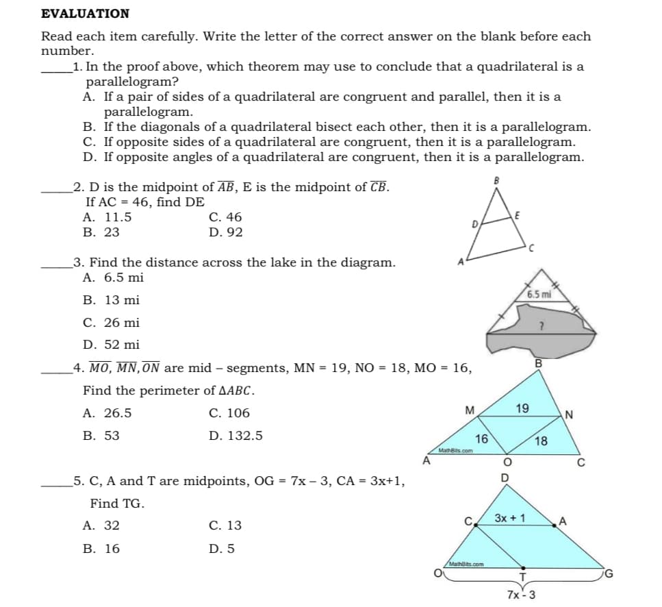 EVALUATION
Read each item carefully. Write the letter of the correct answer on the blank before each
number.
_1. In the proof above, which theorem may use to conclude that a quadrilateral is a
parallelogram?
A. If a pair of sides of a quadrilateral are congruent and parallel, then it is a
parallelogram.
B. If the diagonals of a quadrilateral bisect each other, then it is a parallelogram.
C. If opposite sides of a quadrilateral are congruent, then it is a parallelogram.
D. If opposite angles of a quadrilateral are congruent, then it is a parallelogram.
2. D is the midpoint of AB, E is the midpoint of CB.
If AC = 46, find DE
A. 11.5
В. 23
С. 46
D.
D. 92
3. Find the distance across the lake in the diagram.
A. 6.5 mi
6.5 mi
В. 13 mi
C. 26 mi
D. 52 mi
4. ΜΟ, ΜN, ON are mid
segments, MN = 19, NÓ = 18, MO = 16,
Find the perimeter of AABC.
A. 26.5
С. 106
M
19
В. 53
D. 132.5
16
MathBits.com
18
A
5. C, A and T are midpoints, OG = 7x – 3, CA = 3x+1,
D
Find TG.
C.
3x + 1
А. 32
С. 13
В. 16
D. 5
MathBits.com
7x -3
