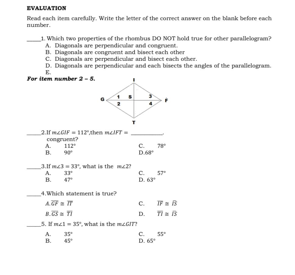 EVALUATION
Read each item carefully. Write the letter of the correct answer on the blank before each
number.
1. Which two properties of the rhombus DO NOT hold true for other parallelogram?
A. Diagonals are perpendicular and congruent.
B. Diagonals are congruent and bisect each other
C. Diagonals are perpendicular and bisect each other.
D. Diagonals are perpendicular and each bisects the angles of the parallelogram.
Е.
For item number 2 – 5.
3
G
4
2.If mZGIF = 112°,then mzIFT =
congruent?
А.
112°
С.
78°
В.
90°
D.68°
3.If m23 = 33°, what is the m22?
А.
33°
С.
57°
В.
47°
D. 63°
4.Which statement is true?
A. GF = IT
С.
IF = IS
B.GS = TI
D.
TI = IS
5. If mz1 = 35°, what is the mzGIT?
А.
35°
С.
55°
В.
45°
D. 65°
