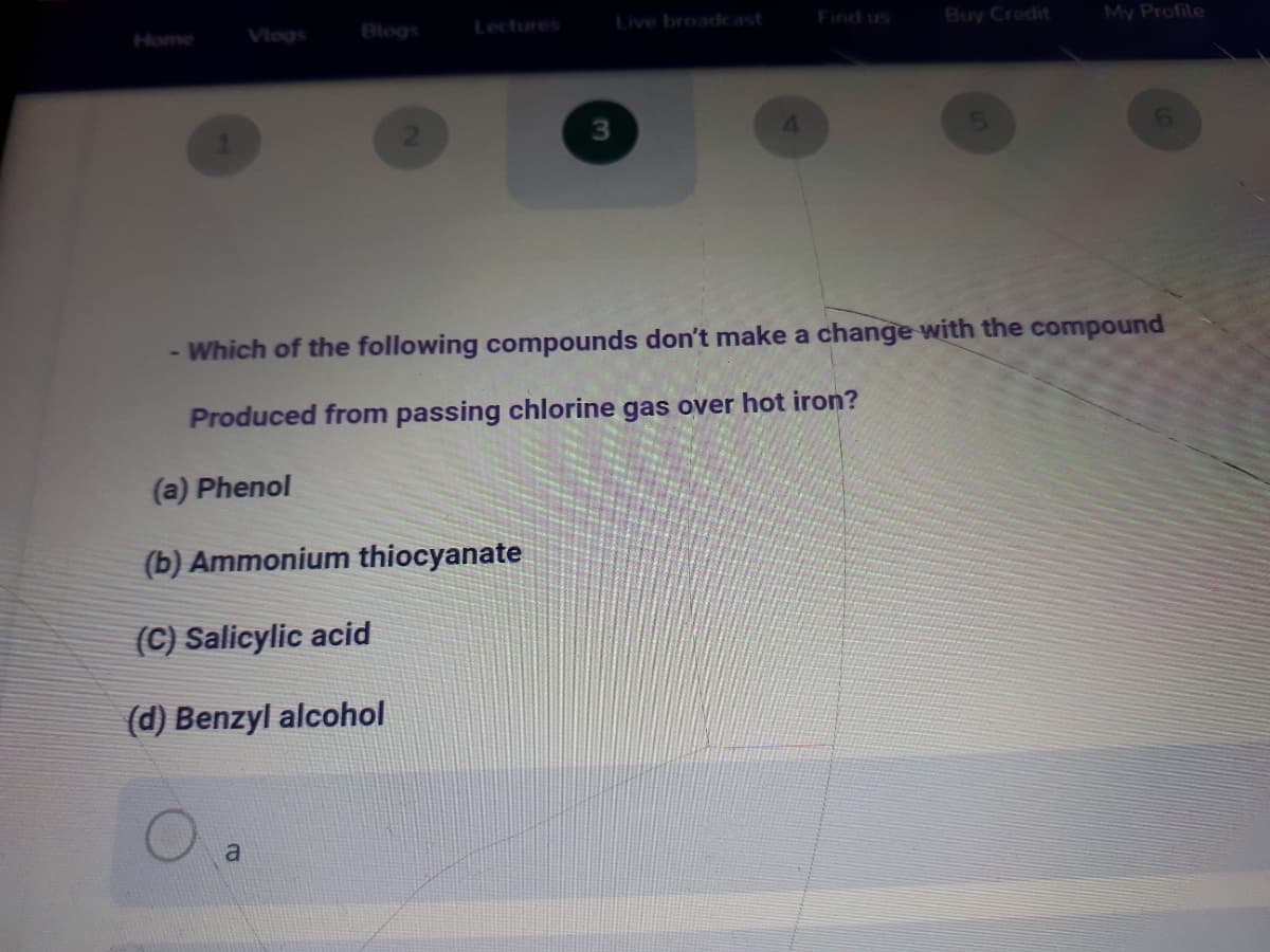 Vlogs
Blogs
Lectures
Live broadcast
Find us
Buy Crodit
My Profile
Home
3
4.
6.
- Which of the following compounds don't make a change with the compound
Produced from passing chlorine gas over hot iron?
(a) Phenol
(b) Ammonium thiocyanate
(C) Salicylic acid
(d) Benzyl alcohol
a
