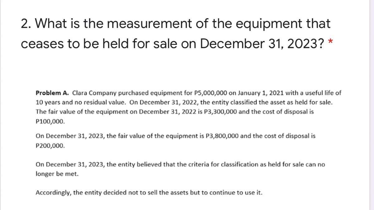 2. What is the measurement of the equipment that
ceases to be held for sale on December 31, 2023? *
Problem A. Clara Company purchased equipment for P5,000,000 on January 1, 2021 with a useful life of
10 years and no residual value. On December 31, 2022, the entity classified the asset as held for sale.
The fair value of the equipment on December 31, 2022 is P3,300,000 and the cost of disposal is
P100,000.
On December 31, 2023, the fair value of the equipment is P3,800,000 and the cost of disposal is
P200,000.
On December 31, 2023, the entity believed that the criteria for classification as held for sale can no
longer be met.
Accordingly, the entity decided not to sell the assets but to continue to use it.
