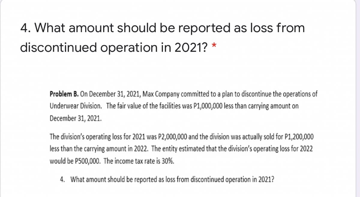 4. What amount should be reported as loss from
discontinued operation in 2021? *
Problem B. On December 31, 2021, Max Company committed to a plan to discontinue the operations of
Underwear Division. The fair value of the facilities was P1,000,000 less than carrying amount on
December 31, 2021.
The division's operating loss for 2021 was P2,000,000 and the division was actually sold for P1,200,000
less than the carrying amount in 2022. The entity estimated that the division's operating loss for 2022
would be P500,000. The income tax rate is 30%.
4. What amount should be reported as loss from discontinued operation in 2021?
