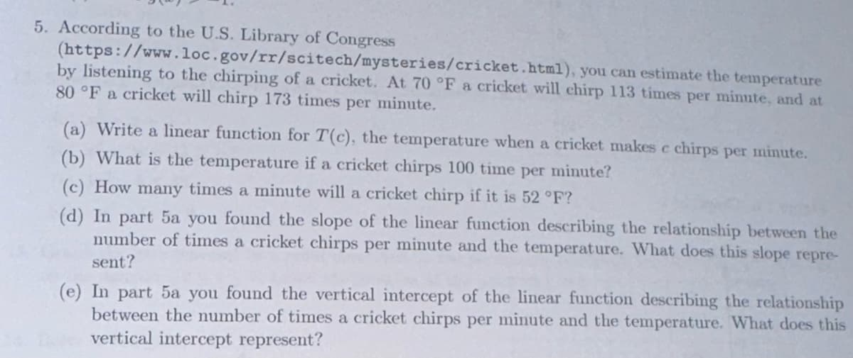 5. According to the U.S. Library of Congress
(https://www.loc.gov/rr/scitech/mysteries/cricket.html), you can estimate the temperature
by listening to the chirping of a cricket. At 70 °F a cricket will chirp 113 times per minute, and at
80 °F a cricket will chirp 173 times per minute.
(a) Write a linear function for T(c), the temperature when a cricket makes c chirps per minute.
(b) What is the temperature if a cricket chirps 100 time per minute?
(c) How many times a minute will a cricket chirp if it is 52 °F?
(d) In part 5a you found the slope of the linear function describing the relationship between the
number of times a cricket chirps per minute and the temperature. What does this slope repre-
sent?
(e) In part 5a you found the vertical intercept of the linear function describing the relationship
between the number of times a cricket chirps per minute and the temperature. What does this
vertical intercept represent?