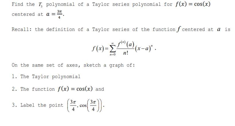 Find the T, polynomial of a Taylor series polynomial for f(x) = cos(x)
centered at a =
Recall: the definition of a Taylor series of the function f centered at a is
" (a),
S (x) = ÷
(x-a)" .
п!
On the same set of axes, sketch a graph of:
1. The Taylor polynomial
2. The function f(x) = cos(x) and
37
3. Label the point
cos
4
