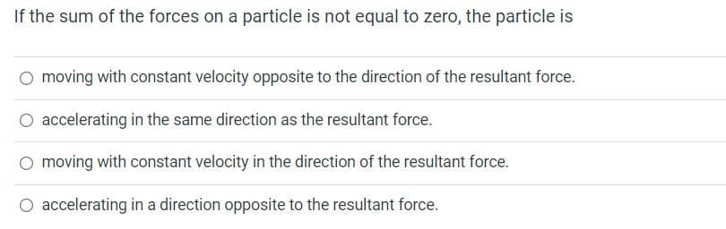 If the sum of the forces on a particle is not equal to zero, the particle is
O moving with constant velocity opposite to the direction of the resultant force.
O accelerating in the same direction as the resultant force.
O moving with constant velocity in the direction of the resultant force.
O accelerating in a direction opposite to the resultant force.

