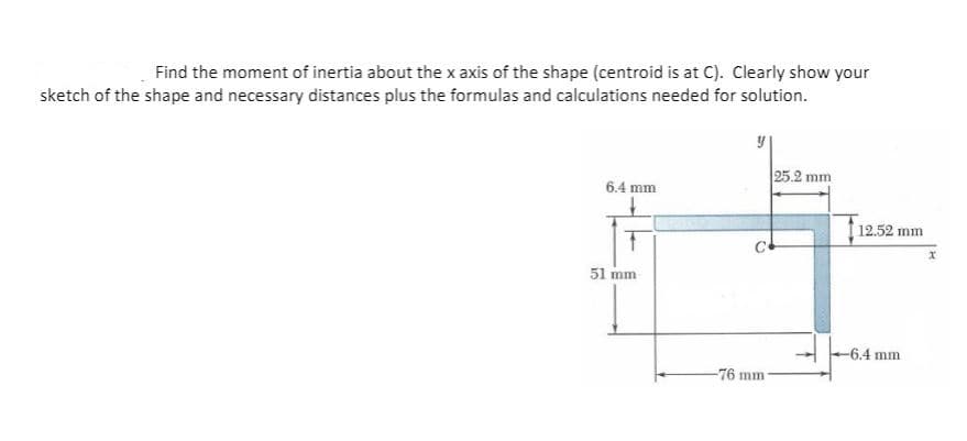 Find the moment of inertia about the x axis of the shape (centroid is at C). Clearly show your
sketch of the shape and necessary distances plus the formulas and calculations needed for solution.
25.2 mm
6.4 mm
12.52 mm
51 mm
-6.4 mm
-76 mm
