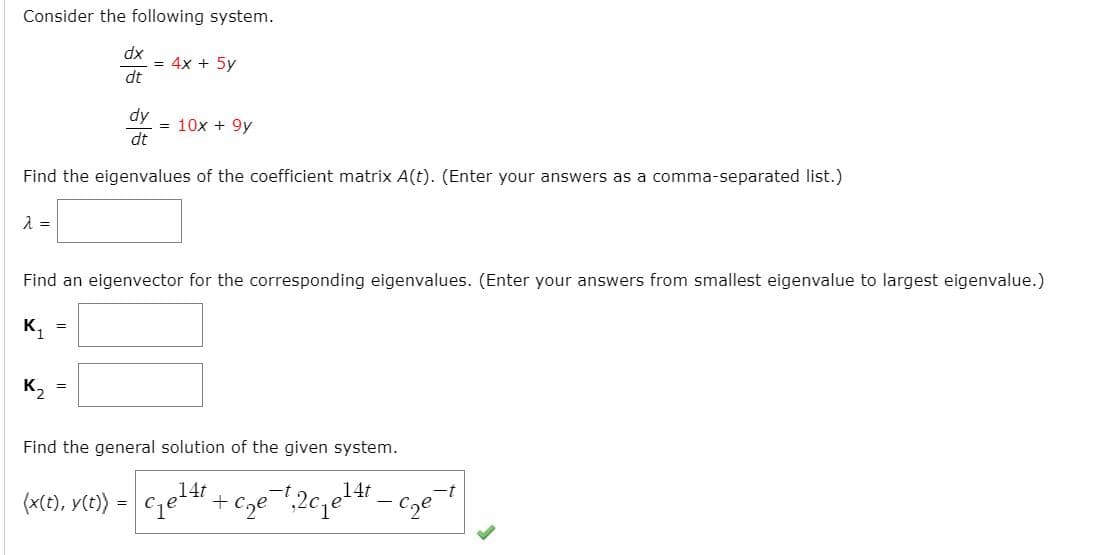 Consider the following system.
xp
= 4x + 5y
dt
dy
= 10x + 9y
dt
Find the eigenvalues of the coefficient matrix A(t). (Enter your answers as a comma-separated list.)
Find an eigenvector for the corresponding eigenvalues. (Enter your answers from smallest eigenvalue to largest eigenvalue.)
K, =
K2
Find the general solution of the given system.
,14t
,14t
-t
(x(), V(e) = cqe4".
Cze
