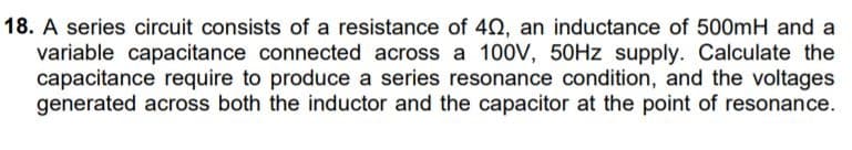 18. A series circuit consists of a resistance of 40, an inductance of 500mH and a
variable capacitance connected across a 100V, 50HZ supply. Calculate the
capacitance require to produce a series resonance condition, and the voltages
generated across both the inductor and the capacitor at the point of resonance.
