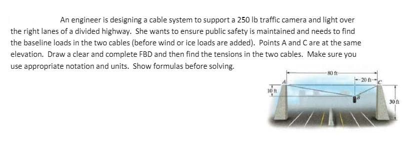 An engineer is designing a cable system to support a 250 Ib traffic camera and light over
the right lanes of a divided highway. She wants to ensure public safety is maintained and needs to find
the baseline loads in the two cables (before wind or ice loads are added). Points A and C are at the same
elevation. Draw a clear and complete FBD and then find the tensions in the two cables. Make sure you
use appropriate notation and units. Show formulas before solving.
-80 ft-
20 ft
10 ft
30
