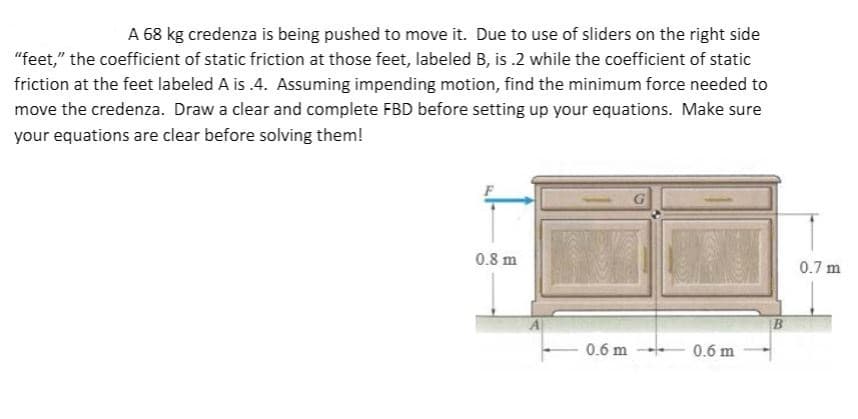 A 68 kg credenza is being pushed to move it. Due to use of sliders on the right side
"feet," the coefficient of static friction at those feet, labeled B, is .2 while the coefficient of static
friction at the feet labeled A is .4. Assuming impending motion, find the minimum force needed to
move the credenza. Draw a clear and complete FBD before setting up your equations. Make sure
your equations are clear before solving them!
0.8 m
0.7 m
0.6 m
0.6 m
