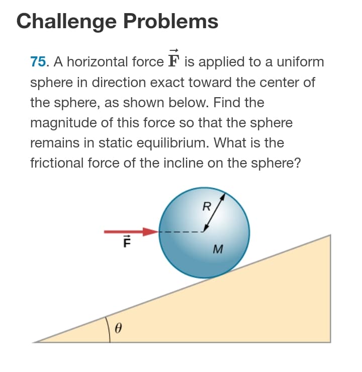 Challenge Problems
75. A horizontal force F is applied to a uniform
sphere in direction exact toward the center of
the sphere, as shown below. Find the
magnitude of this force so that the sphere
remains in static equilibrium. What is the
frictional force of the incline on the sphere?
R
M

