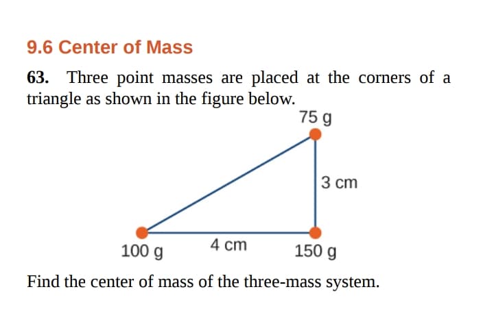 9.6 Center of Mass
63. Three point masses are placed at the corners of a
triangle as shown in the figure below.
75 g
3 cm
4 cm
150 g
100 g
Find the center of mass of the three-mass system.
