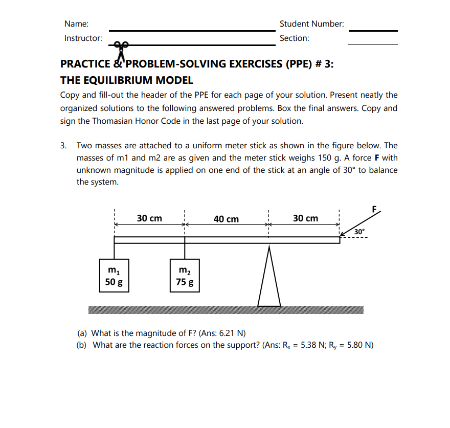 Name:
Student Number:
Instructor:
Section:
PRACTICE &'PROBLEM-SOLVING EXERCISES (PPE) # 3:
THE EQUILIBRIUM MODEL
Copy and fill-out the header of the PPE for each page of your solution. Present neatly the
organized solutions to the following answered problems. Box the final answers. Copy and
sign the Thomasian Honor Code in the last page of your solution.
3. Two masses are attached to a uniform meter stick as shown in the figure below. The
masses of m1 and m2 are as given and the meter stick weighs 150 g. A force F with
unknown magnitude is applied on one end of the stick at an angle of 30° to balance
the system.
F.
30 cm
40 cm
30 cm
30°
m1
m2
50 g
75 g
(a) What is the magnitude of F? (Ans: 6.21 N)
(b) What are the reaction forces on the support? (Ans: R, = 5.38 N; Ry = 5.80 N)
