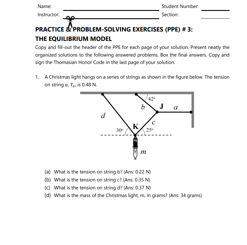 Name:
Student Number:
Instructor:
Section:
PRACTICE &'PROBLEM-SOLVING EXERCISES (PPE) # 3:
THE EQUILIBRIUM MODEL
Copy and fill-out the header of the PPE for each page of your solution. Present neatly the
organized solutions to the following answered problems. Box the final answers. Copy and
sign the Thomasian Honor Code in the last page of your solution.
1. A Christmas light hangs on a series of strings as shown in the figure below. The tension
on string a, Ta, is 0.48 N.
42°
J
a
d
K
30°
25°
(a) What is the tension on string b? (Ans: 0.22 N)
(b) What is the tension on string c? (Ans: 0.35 N)
(c) What is the tension on string d? (Ans: 0.37 N)
(d) What is the mass of the Christmas light, m, in grams? (Ans: 34 grams)
