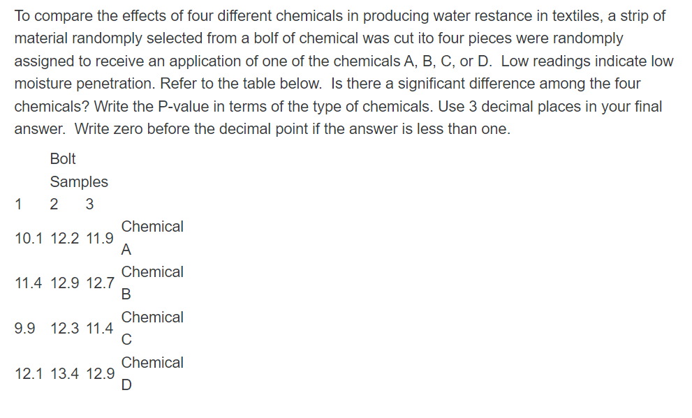 To compare the effects of four different chemicals in producing water restance in textiles, a strip of
material randomply selected from a bolf of chemical was cut ito four pieces were randomply
assigned to receive an application of one of the chemicals A, B, C, or D. Low readings indicate low
moisture penetration. Refer to the table below. Is there a significant difference among the four
chemicals? Write the P-value in terms of the type of chemicals. Use 3 decimal places in your final
answer. Write zero before the decimal point if the answer is less than one.
Bolt
Samples
1
2 3
Chemical
10.1 12.2 11.9
A
Chemical
11.4 12.9 12.7
В
Chemical
9.9 12.3 11.4
C
Chemical
12.1 13.4 12.9
