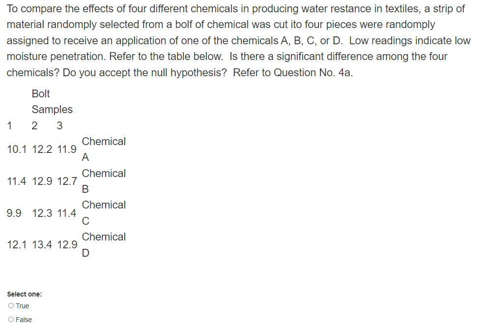 To compare the effects of four different chemicals in producing water restance in textiles, a strip of
material randomply selected from a bolf of chemical was cut ito four pieces were randomply
assigned to receive an application of one of the chemicals A, B, C, or D. Low readings indicate low
moisture penetration. Refer to the table below. Is there a significant difference among the four
chemicals? Do you accept the null hypothesis? Refer to Question No. 4a.
Bolt
Samples
1
2
3
Chemical
10.1 12.2 11.9
A
Chemical
11.4 12.9 12.7
В
Chemical
9.9
12.3 11.4
Chemical
12.1 13.4 12.9
Select one:
O True
O False

