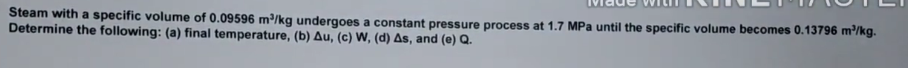 Steam with a specific volume of 0.09596 m³/kg undergoes a constant pressure process at 1.7 MPa until the specific volume becomes 0.13796 m²/kg.
Determine the following: (a) final temperature, (b) Au, (c) W, (d) As, and (e) Q.