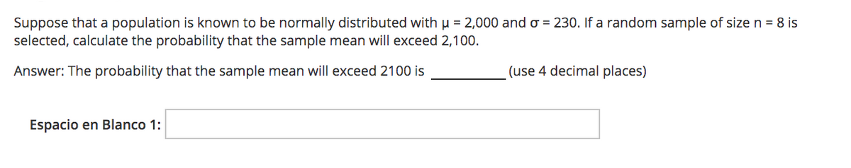 Suppose that a population is known to be normally distributed with u = 2,000 and o = 230. If a random sample of size n = 8 is
selected, calculate the probability that the sample mean will exceed 2,100.
Answer: The probability that the sample mean will exceed 2100 is
(use 4 decimal places)
Espacio en Blanco 1:
