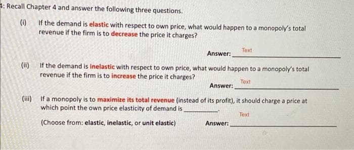 4: Recall Chapter 4 and answer the following three questions.
(i)
If the demand is elastic with respect to own price, what would happen to a monopoly's total
revenue if the firm is to decrease the price it charges?
Text
Answer:
(ii) If the demand is inelastic with respect to own price, what would happen to a monopoly's total
revenue if the firm is to increase the price it charges?
Text
Answer:
(iii) If a monopoly is to maximize its total revenue (instead of its profit), it should charge a price at
which point the own price elasticity of demand is
Теxt
(Choose from: elastic, inelastic, or unit elastic)
Answer:
