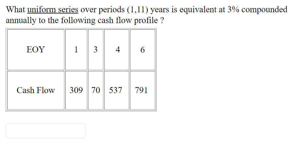 What uniform series over periods (1,11) years is equivalent at 3% compounded
annually to the following cash flow profile ?
ΕΟΥ
1 3
4
Cash Flow
309 70 537
791
