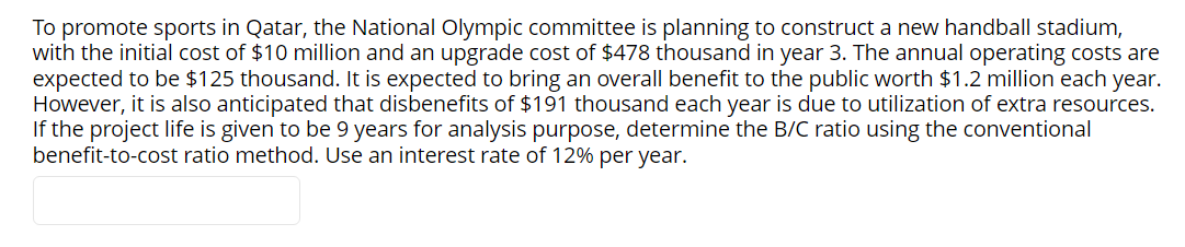 To promote sports in Qatar, the National Olympic committee is planning to construct a new handball stadium,
with the initial cost of $10 million and an upgrade cost of $478 thousand in year 3. The annual operating costs are
expected to be $125 thousand. It is expected to bring an overall benefit to the public worth $1.2 million each year.
However, it is also anticipated that disbenefits of $191 thousand each year is due to utilization of extra resources.
If the project life is given to be 9 years for analysis purpose, determine the B/C ratio using the conventional
benefit-to-cost ratio method. Use an interest rate of 12% per year.
