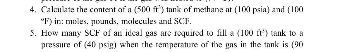 4. Calculate the content of a (500 ft') tank of methane at (100 psia) and (100
°F) in: moles, pounds, molecules and SCF.
5. How many SCF of an ideal gas are required to fill a (100 ft') tank to a
pressure of (40 psig) when the temperature of the gas in the tank is (90
