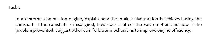 Task 3
In an internal combustion engine, explain how the intake valve motion is achieved using the
camshaft. If the camshaft is misaligned, how does it affect the valve motion and how is the
problem prevented. Suggest other cam follower mechanisms to improve engine efficiency.
