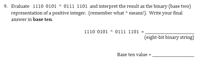 9. Evaluate 1110 0101 0111 1101 and interpret the result as the binary (base two)
representation of a positive integer. (remember what ^ means!). Write your final
answer in base ten.
1110 0101 0111 1101 =
(eight-bit binary string)
Base ten value=