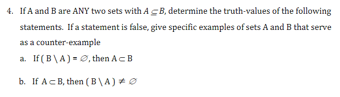 4. If A and B are ANY two sets with AB, determine the truth-values of the following
statements. If a statement is false, give specific examples of sets A and B that serve
as a counter-example
a. If (B\A) = Ø, then A= B
b. If A B, then (B\A) + Ø