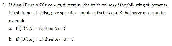 2. If A and B are ANY two sets, determine the truth-values of the following statements.
If a statement is false, give specific examples of sets A and B that serve as a counter-
example
a. If (B\A) = Ø, then A = B
b. If (B\A) = Ø, then AB=0