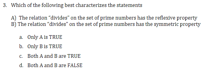 3. Which of the following best characterizes the statements
A) The relation "divides" on the set of prime numbers has the reflexive property
B) The relation "divides" on the set of prime numbers has the symmetric property
a. Only A is TRUE
b. Only B is TRUE
c. Both A and B are TRUE
d. Both A and B are FALSE