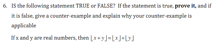 6. IS the following statement TRUE or FALSE? If the statement is true, prove it, and if
it is false, give a counter-example and explain why your counter-example is
applicable
If x and y are real numbers, then [x+y] =[x]+[y]