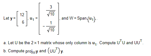 12
u1 =
V10
and W = Span{u} .
Let y =
V10
a. Let U be the 2x1 matrix whose only column is u,. Compute U'U and UU'.
b. Compute projwy and (uu")y.
