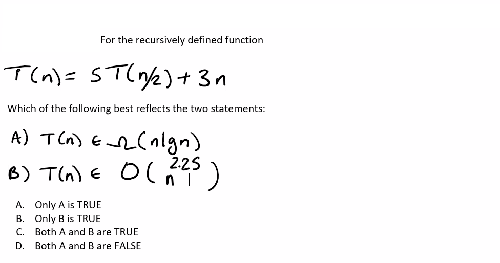 For the recursively defined function
T(n)= ST(1/2) + 3
Which of the following best reflects the two statements:
A) T (n) =_-_ (nlgn)
B) T(n) = O(2.25)
A. Only A is TRUE
B. Only B is TRUE
C.
Both A and B are TRUE
D. Both A and B are FALSE
