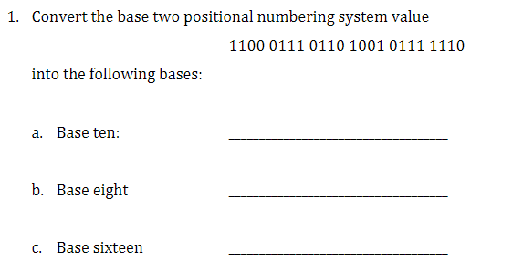 1. Convert the base two positional numbering system value
1100 0111 0110 1001 0111 1110
into the following bases:
a. Base ten:
b. Base eight
c. Base sixteen
