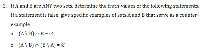 3. If A and B are ANY two sets, determine the truth-values of the following statements.
If a statement is false, give specific examples of sets A and B that serve as a counter-
example
a. (A\B) BØ
b. (A\B) (B\A) = Ø