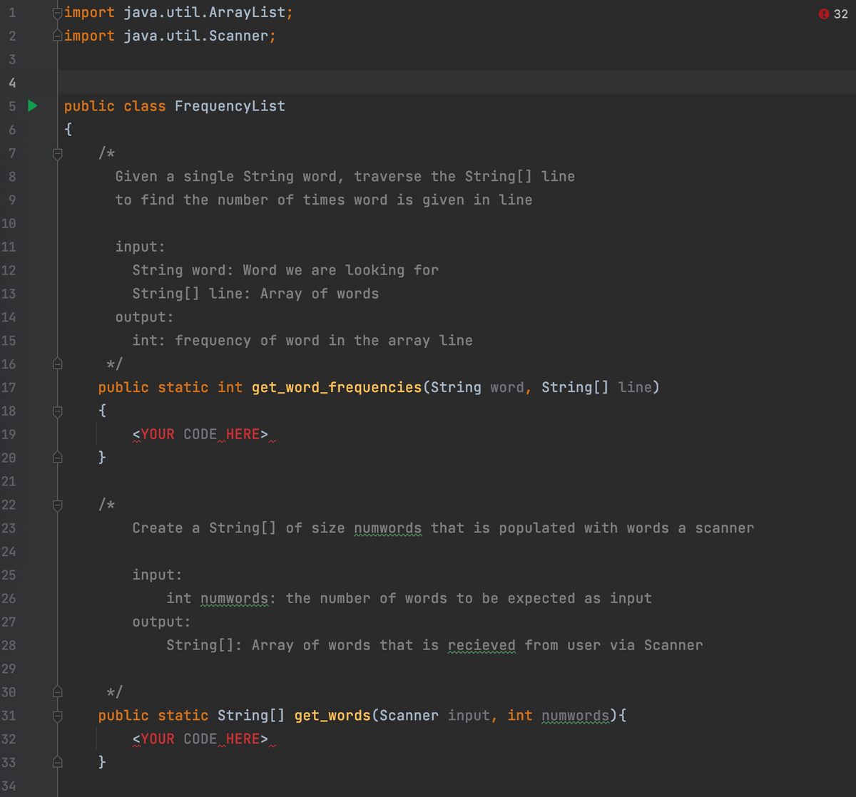 1
Gimport java.util.ArrayList;
9 32
2
Aimport java.util.Scanner;
4
5 >
public class FrequencyList
6.
{
/*
8.
Given a single String word, traverse the String[] line
9
to find the number of times word is given in line
10
11
input:
12
String word: Word we are looking for
13
String[] line: Array of words
14
output:
15
int: frequency of word in the array line
16
*/
public static int get_word_frequencies(String word, String[] line)
17
18
{
19
<YOUR CODE HERE>
20
}
21
22
23
Create a String[] of size numwords that is populated with words a scanner
24
25
input:
26
int numwords: the number of words to be expected as input
27
output:
28
String[]: Array of words that is recieved from user via Scanner
29
30
*/
31
public static String[] get_words(Scanner input, int numwords){
32
<YOUR CODE HERE>
33
34
