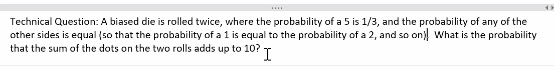 Technical Question: A biased die is rolled twice, where the probability of a 5 is 1/3, and the probability of any of the
other sides is equal (so that the probability of a 1 is equal to the probability of a 2, and so on) What is the probability
that the sum of the dots on the two rolls adds up to 10? I