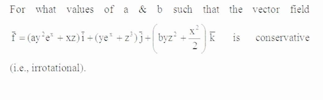 For what values of a & b such that the vector field
f = (aye* + xz)i +(ye +z)j+ byz +
is
conservative
(i.e., irrotational).
