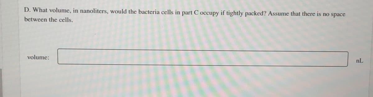 D. What volume, in nanoliters, would the bacteria cells in part C occupy if tightly packed? Assume that there is no space
between the cells.
volume:
nL
