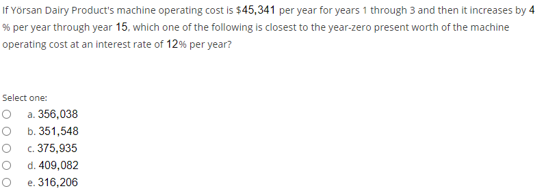 If Yörsan Dairy Product's machine operating cost is $45,341 per year for years 1 through 3 and then it increases by 4
% per year through year 15, which one of the following is closest to the year-zero present worth of the machine
operating cost at an interest rate of 12% per year?
Select one:
a. 356,038
b. 351,548
c. 375,935
d. 409,082
e. 316,206
