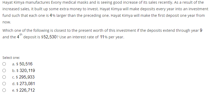 Hayat Kimya manufactures Evony medical masks and is seeing good increase of its sales recently. As a result of the
increased sales, it built up some extra money to invest. Hayat Kimya will make deposits every year into an investment
fund such that each one is 4% larger than the preceding one. Hayat Kimya will make the first deposit one year from
now.
Which one of the following is closest to the present worth of this investment if the deposits extend through year 9
th
and the 4" deposit is $52,530? Use an interest rate of 11% per year.
Select one:
a. $ 50,516
b. $ 320,119
c. $ 295,933
d. $ 273,081
e. $ 226,712
