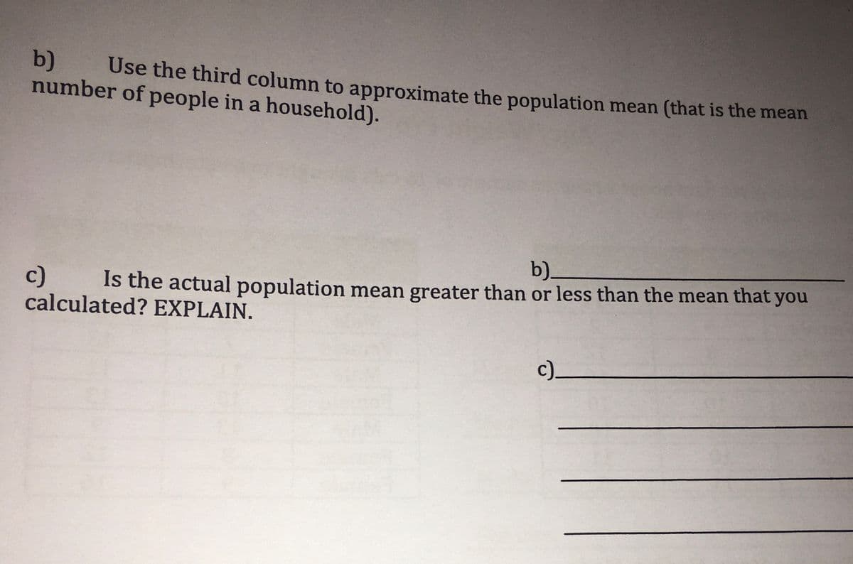 b)
number of people in a household).
Use the third column to approximate the population mean (that is the mean
b)_
c)
calculated? EXPLAIN.
Is the actual population mean greater than or less than the mean that you
c)_
